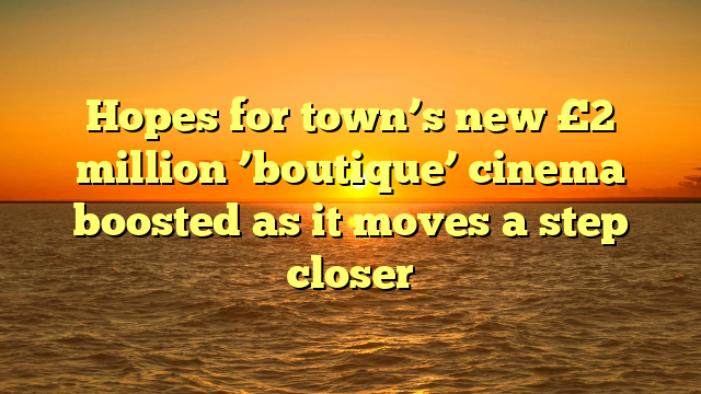 Hopes for town’s new £2 million ’boutique’ cinema boosted as it moves a step closer 